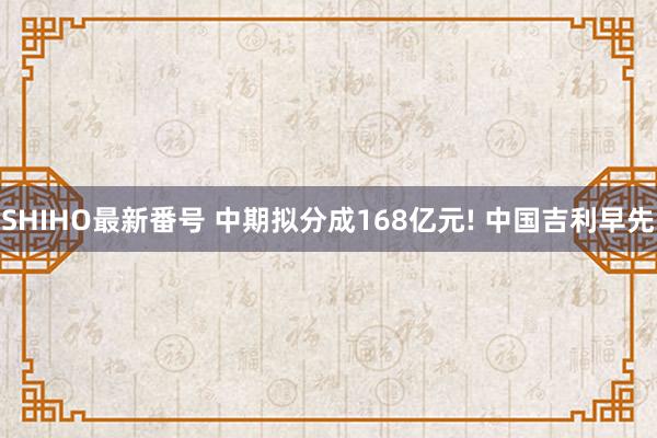 SHIHO最新番号 中期拟分成168亿元! 中国吉利早先