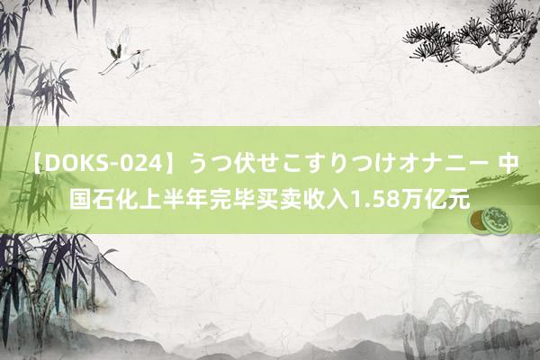 【DOKS-024】うつ伏せこすりつけオナニー 中国石化上半年完毕买卖收入1.58万亿元