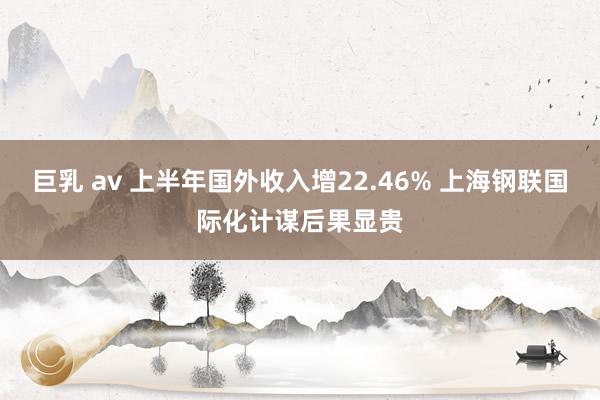 巨乳 av 上半年国外收入增22.46% 上海钢联国际化计谋后果显贵