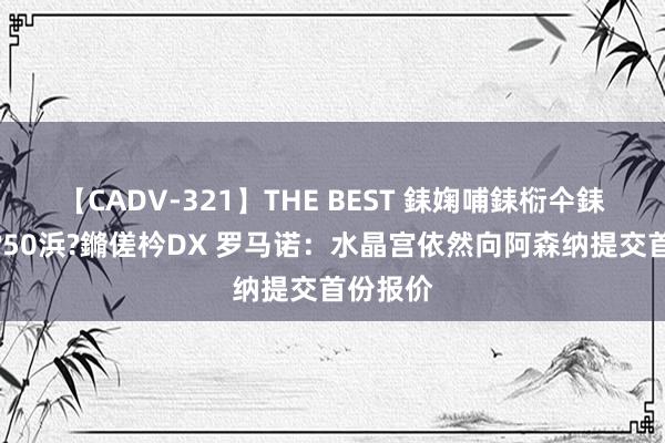 【CADV-321】THE BEST 銇婅哺銇椼仐銇俱仚銆?50浜?鏅傞枔DX 罗马诺：水晶宫依然向阿森纳提交首份报价