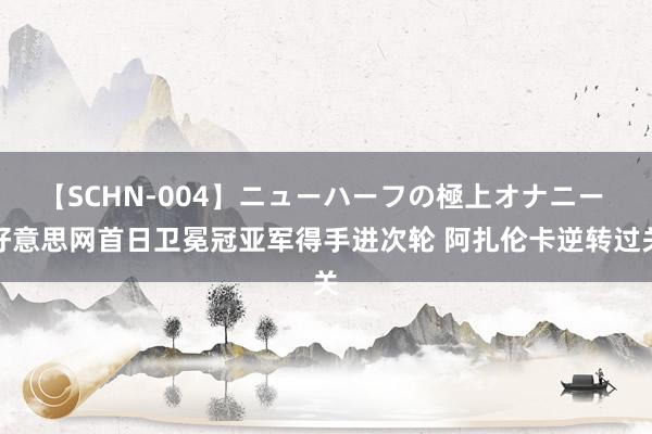 【SCHN-004】ニューハーフの極上オナニー 好意思网首日卫冕冠亚军得手进次轮 阿扎伦卡逆转过关