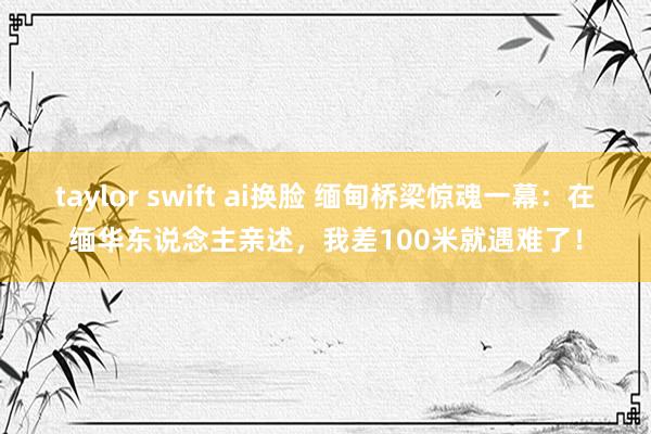 taylor swift ai换脸 缅甸桥梁惊魂一幕：在缅华东说念主亲述，我差1
