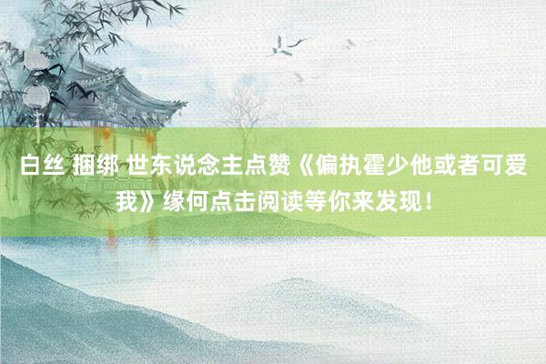 白丝 捆绑 世东说念主点赞《偏执霍少他或者可爱我》缘何点击阅读等你来发现！