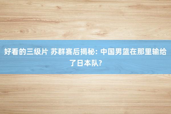 好看的三级片 苏群赛后揭秘: 中国男篮在那里输给了日本队?