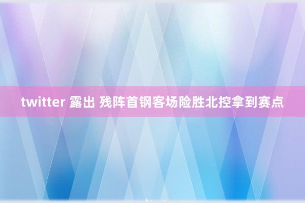 twitter 露出 残阵首钢客场险胜北控拿到赛点