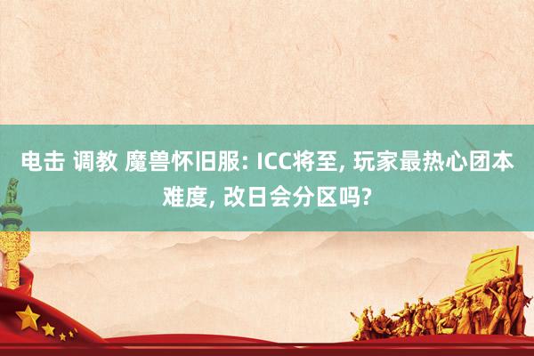 电击 调教 魔兽怀旧服: ICC将至, 玩家最热心团本难度, 改日会分区吗?